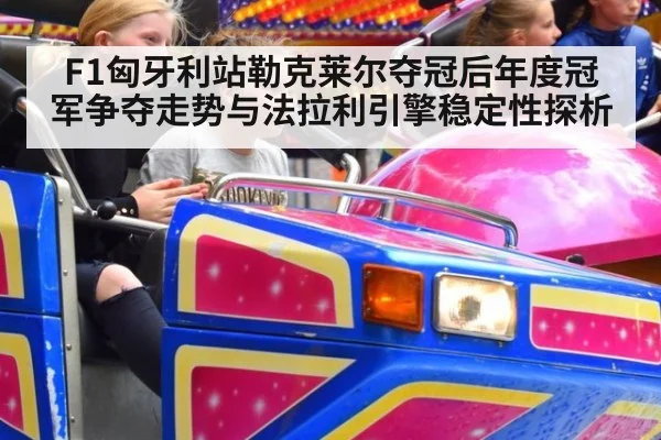 F1匈牙利站勒克莱尔夺冠后年度冠军争夺走势与法拉利引擎稳定性探析